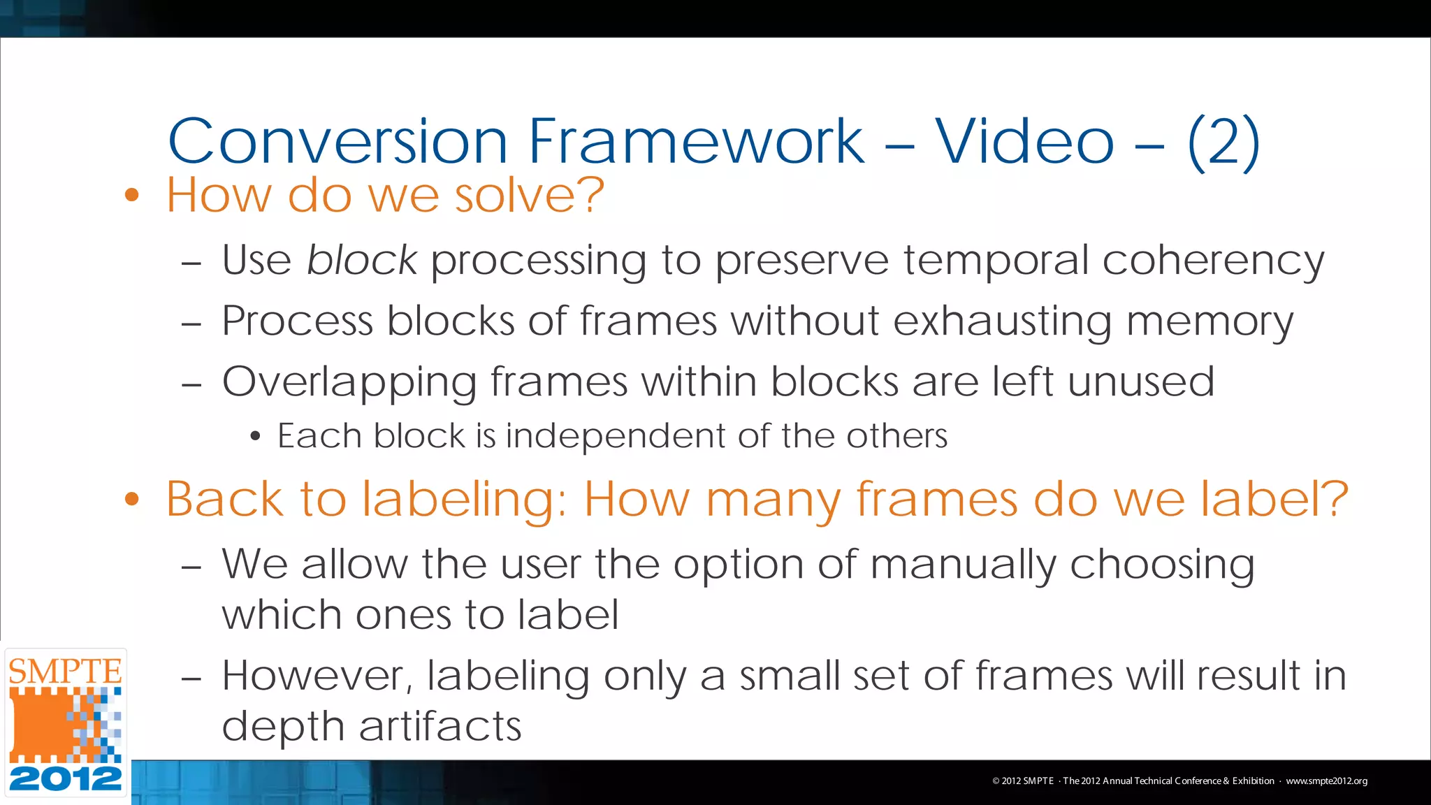 Conversion Framework – Video – (2)
• How do we solve?
  – Use block processing to preserve temporal coherency
  – Process blocks of frames without exhausting memory
  – Overlapping frames within blocks are left unused
     • Each block is independent of the others
• Back to labeling: How many frames do we label?
  – We allow the user the option of manually choosing
    which ones to label
  – However, labeling only a small set of frames will result in
    depth artifacts
                                                 © 2012 SMPT E · T he 2012 Annual Technical C onference & Exhibition · www.smpte2012.org
 