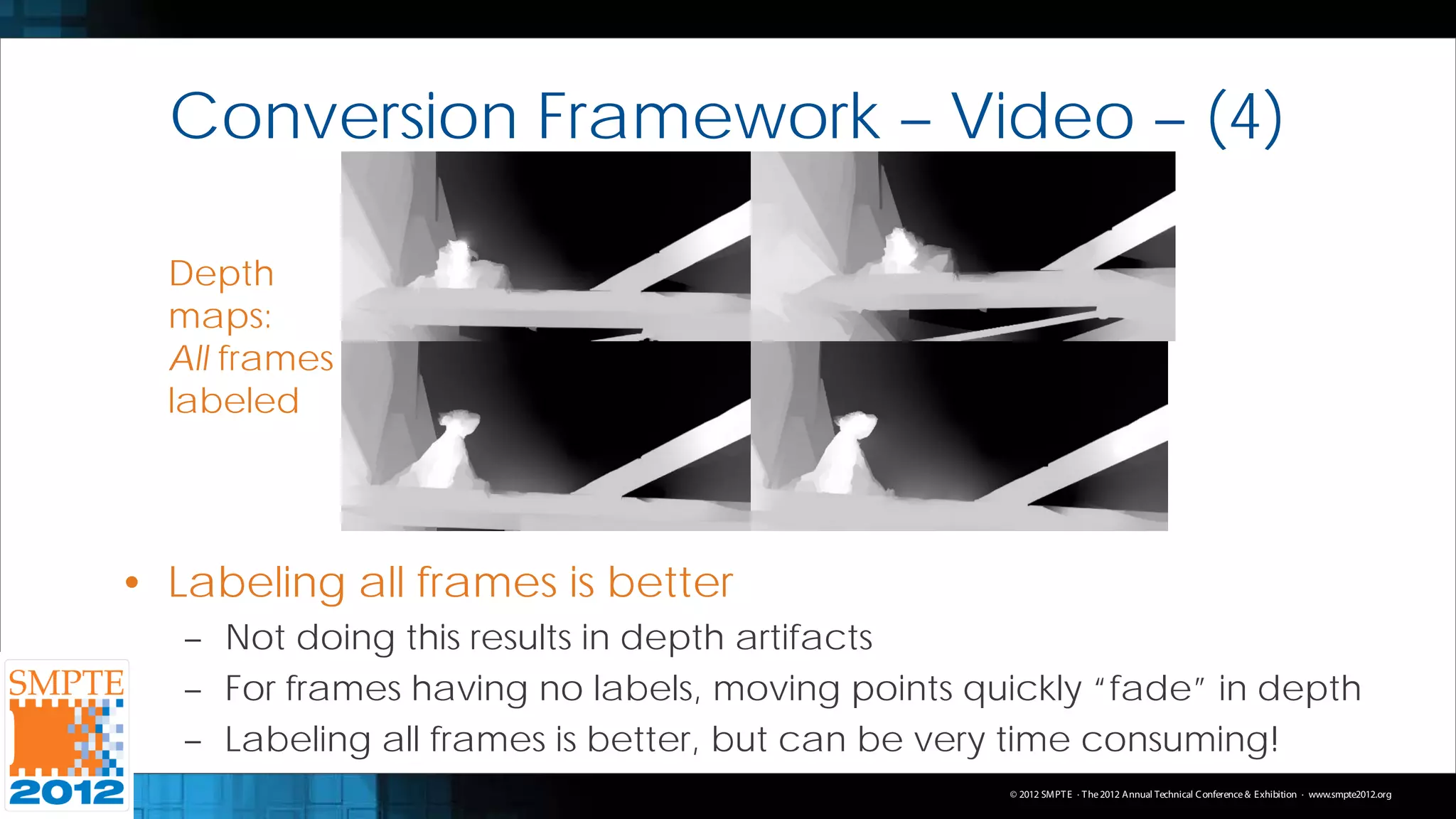 Conversion Framework – Video – (4)

  Depth
  maps:
  All frames
  labeled




• Labeling all frames is better
   – Not doing this results in depth artifacts
   – For frames having no labels, moving points quickly “fade” in depth
   – Labeling all frames is better, but can be very time consuming!
                                                  © 2012 SMPT E · T he 2012 Annual Technical C onference & Exhibition · www.smpte2012.org
 