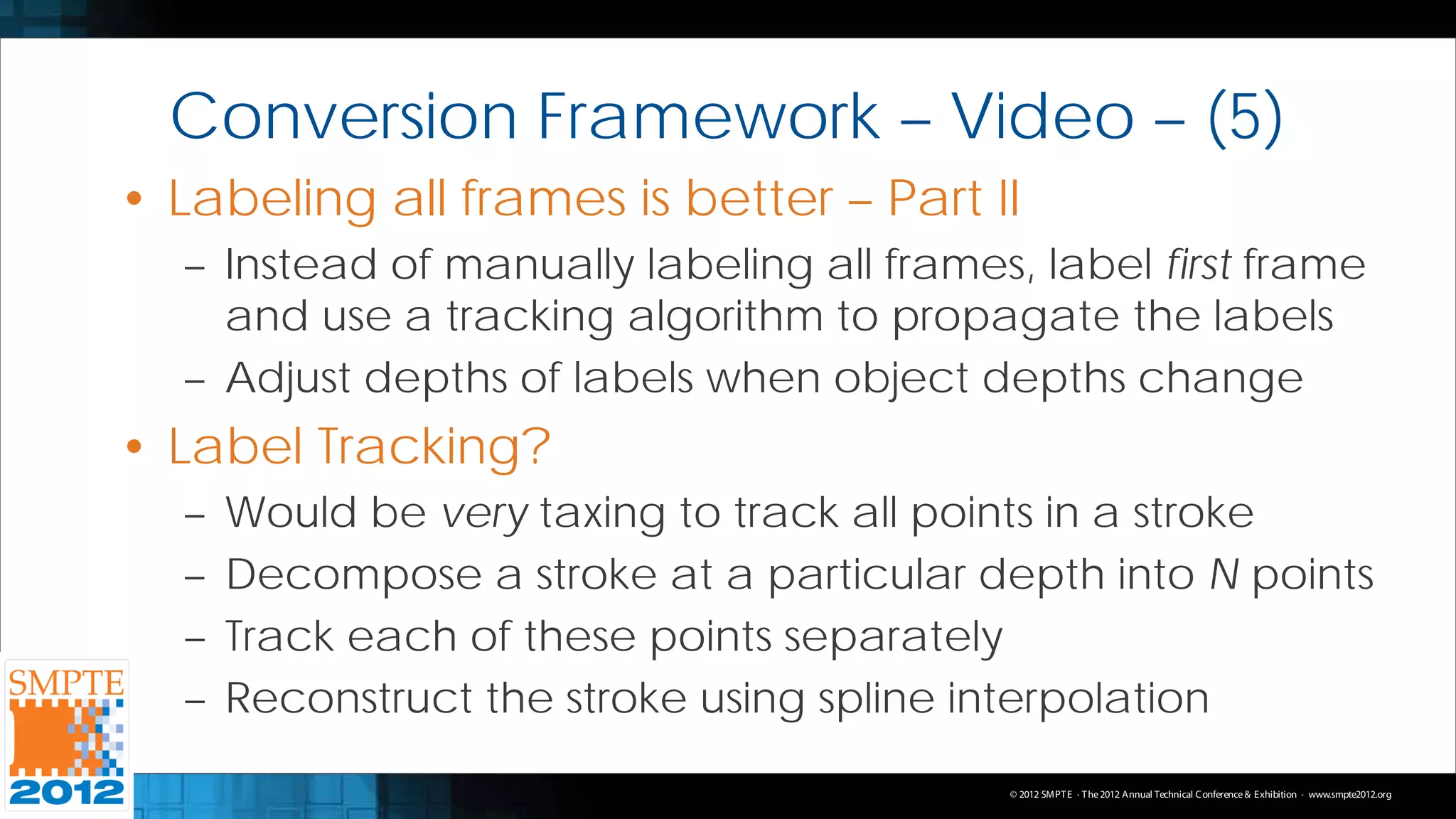Conversion Framework – Video – (5)
• Labeling all frames is better – Part II
  – Instead of manually labeling all frames, label first frame
    and use a tracking algorithm to propagate the labels
  – Adjust depths of labels when object depths change
• Label Tracking?
  –   Would be very taxing to track all points in a stroke
  –   Decompose a stroke at a particular depth into N points
  –   Track each of these points separately
  –   Reconstruct the stroke using spline interpolation
                                           © 2012 SMPT E · T he 2012 Annual Technical C onference & Exhibition · www.smpte2012.org
 