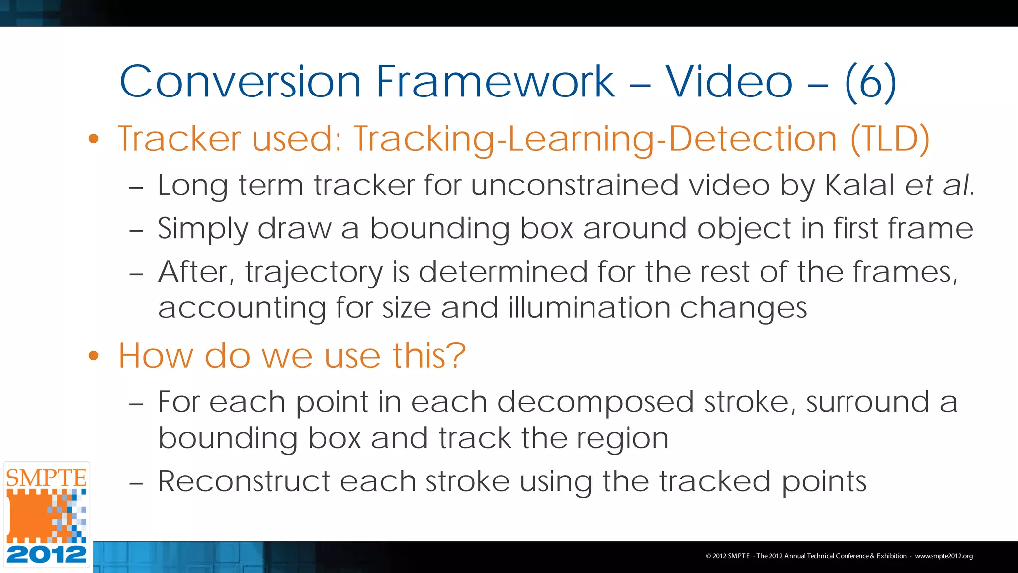 Conversion Framework – Video – (6)
• Tracker used: Tracking-Learning-Detection (TLD)
  – Long term tracker for unconstrained video by Kalal et al.
  – Simply draw a bounding box around object in first frame
  – After, trajectory is determined for the rest of the frames,
    accounting for size and illumination changes
• How do we use this?
  – For each point in each decomposed stroke, surround a
    bounding box and track the region
  – Reconstruct each stroke using the tracked points

                                           © 2012 SMPT E · T he 2012 Annual Technical C onference & Exhibition · www.smpte2012.org
 
