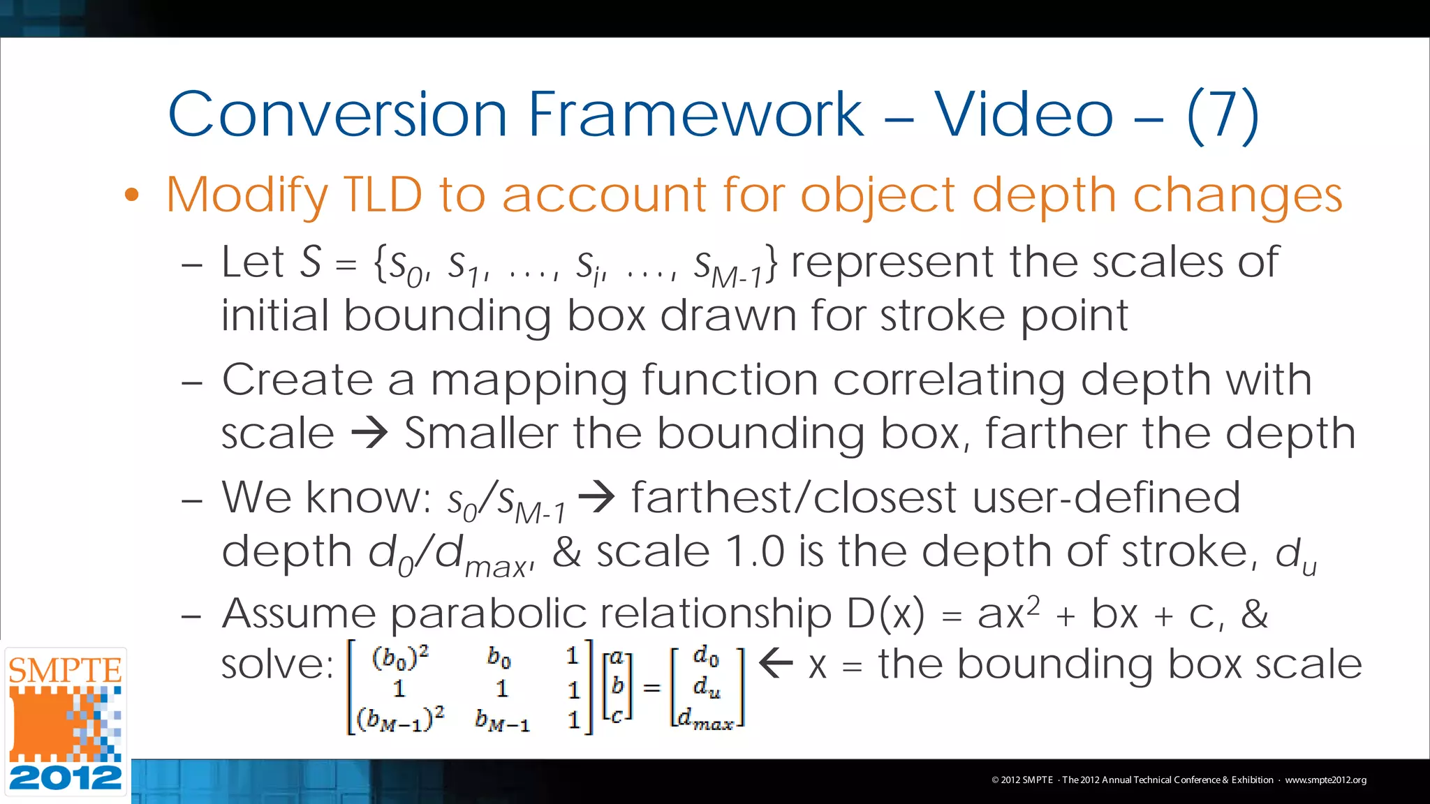 Conversion Framework – Video – (7)
• Modify TLD to account for object depth changes
  – Let S = {s0, s1, …, si, …, sM-1} represent the scales of
    initial bounding box drawn for stroke point
  – Create a mapping function correlating depth with
    scale  Smaller the bounding box, farther the depth
  – We know: s0/sM-1  farthest/closest user-defined
    depth d0/dmax, & scale 1.0 is the depth of stroke, du
  – Assume parabolic relationship D(x) = ax2 + bx + c, &
    solve:                    x = the bounding box scale

                                         © 2012 SMPT E · T he 2012 Annual Technical C onference & Exhibition · www.smpte2012.org
 