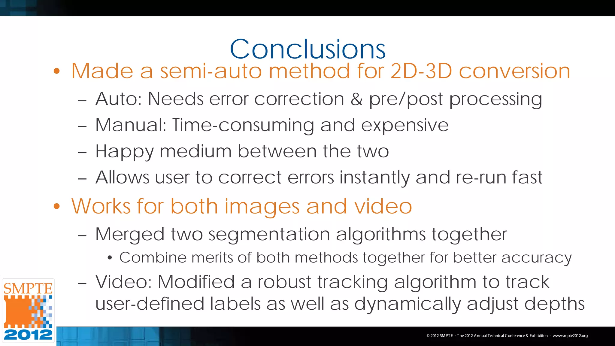 Conclusions
• Made a semi-auto method for 2D-3D conversion
  –   Auto: Needs error correction & pre/post processing
  –   Manual: Time-consuming and expensive
  –   Happy medium between the two
  –   Allows user to correct errors instantly and re-run fast
• Works for both images and video
  – Merged two segmentation algorithms together
       • Combine merits of both methods together for better accuracy
  – Video: Modified a robust tracking algorithm to track
    user-defined labels as well as dynamically adjust depths
                                                 © 2012 SMPT E · T he 2012 Annual Technical C onference & Exhibition · www.smpte2012.org
 