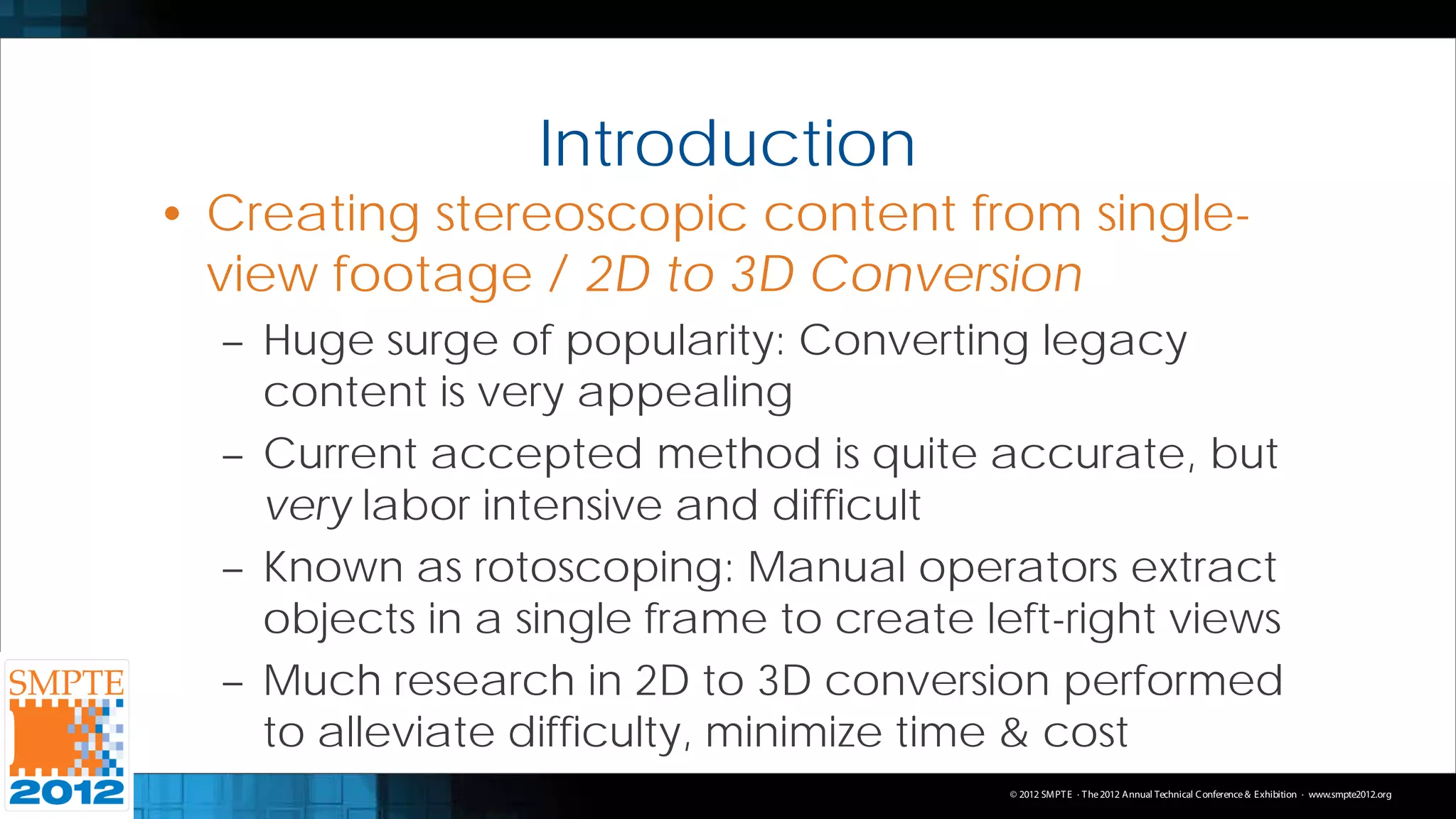 Introduction
• Creating stereoscopic content from single-
  view footage / 2D to 3D Conversion
  – Huge surge of popularity: Converting legacy
    content is very appealing
  – Current accepted method is quite accurate, but
    very labor intensive and difficult
  – Known as rotoscoping: Manual operators extract
    objects in a single frame to create left-right views
  – Much research in 2D to 3D conversion performed
    to alleviate difficulty, minimize time & cost
                                          © 2012 SMPT E · T he 2012 Annual Technical C onference & Exhibition · www.smpte2012.org
 