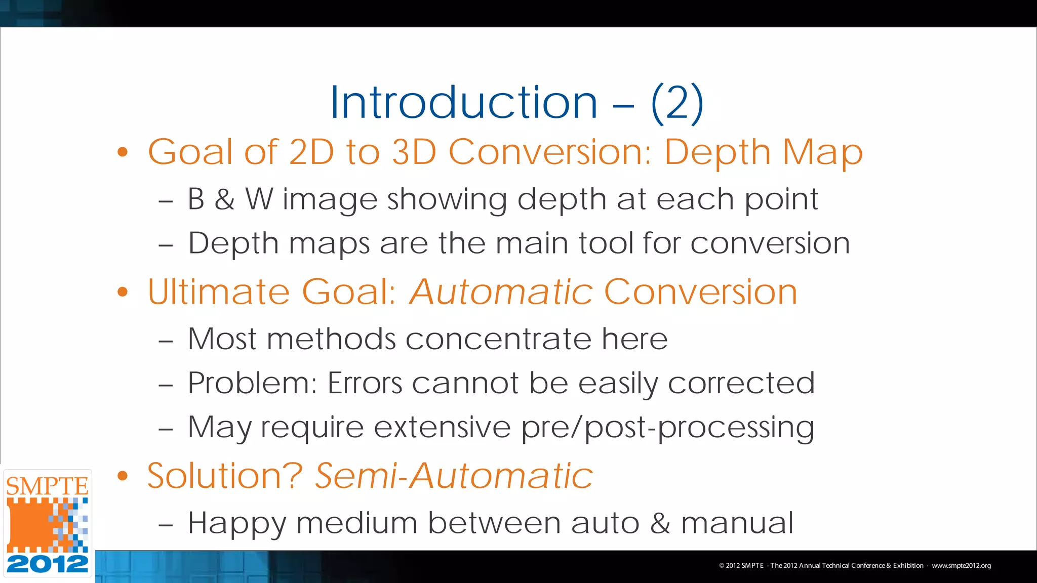 Introduction – (2)
• Goal of 2D to 3D Conversion: Depth Map
  – B & W image showing depth at each point
  – Depth maps are the main tool for conversion
• Ultimate Goal: Automatic Conversion
  – Most methods concentrate here
  – Problem: Errors cannot be easily corrected
  – May require extensive pre/post-processing
• Solution? Semi-Automatic
  – Happy medium between auto & manual
                                       © 2012 SMPT E · T he 2012 Annual Technical C onference & Exhibition · www.smpte2012.org
 