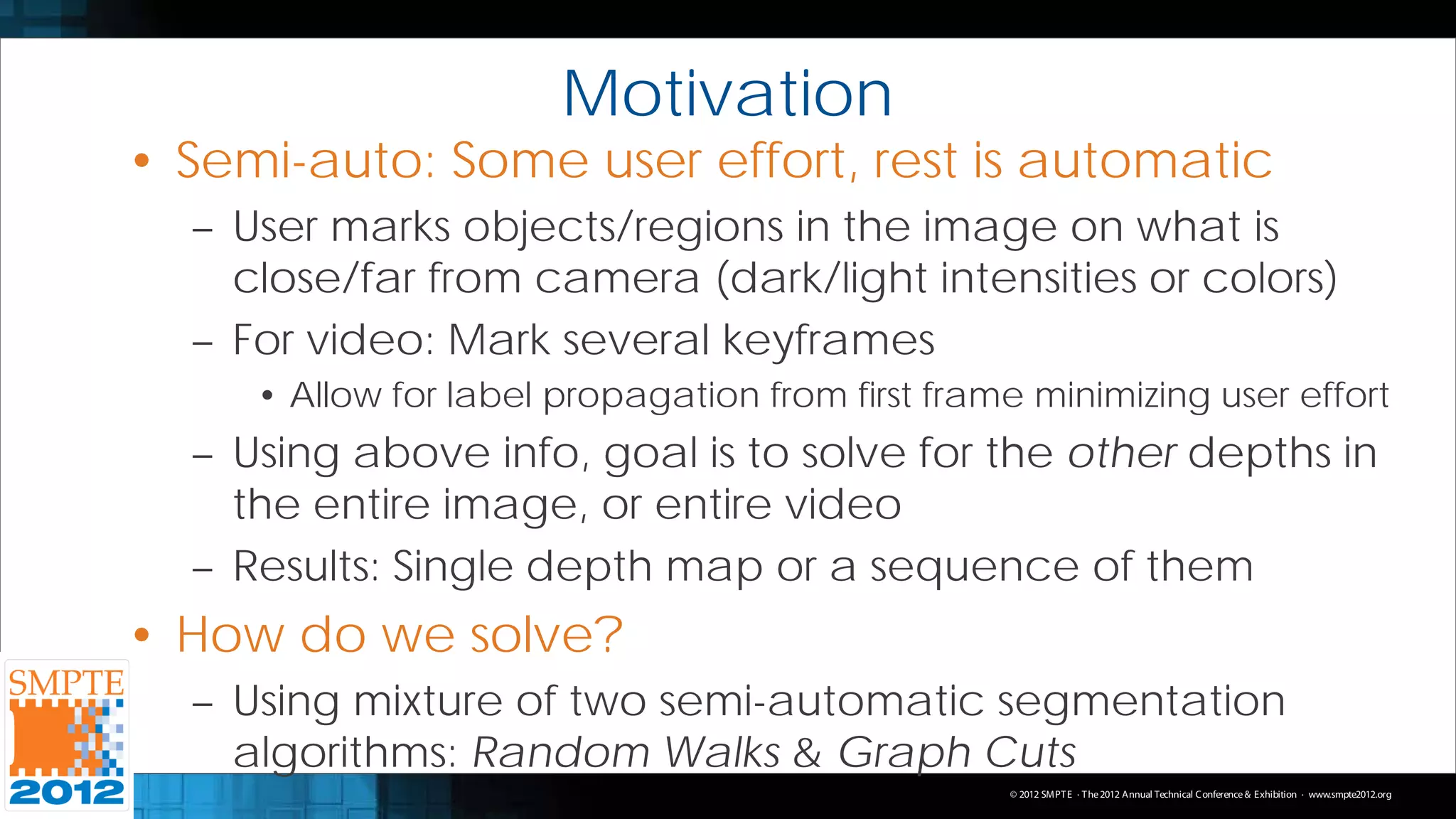 Motivation
• Semi-auto: Some user effort, rest is automatic
  – User marks objects/regions in the image on what is
    close/far from camera (dark/light intensities or colors)
  – For video: Mark several keyframes
     • Allow for label propagation from first frame minimizing user effort
  – Using above info, goal is to solve for the other depths in
    the entire image, or entire video
  – Results: Single depth map or a sequence of them
• How do we solve?
  – Using mixture of two semi-automatic segmentation
    algorithms: Random Walks & Graph Cuts
                                                  © 2012 SMPT E · T he 2012 Annual Technical C onference & Exhibition · www.smpte2012.org
 