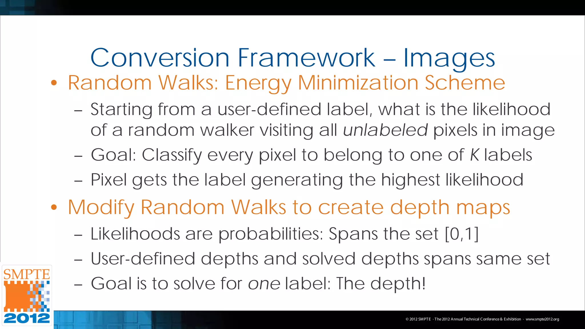 Conversion Framework – Images
• Random Walks: Energy Minimization Scheme
  – Starting from a user-defined label, what is the likelihood
    of a random walker visiting all unlabeled pixels in image
  – Goal: Classify every pixel to belong to one of K labels
  – Pixel gets the label generating the highest likelihood
• Modify Random Walks to create depth maps
  – Likelihoods are probabilities: Spans the set [0,1]
  – User-defined depths and solved depths spans same set
  – Goal is to solve for one label: The depth!
                                           © 2012 SMPT E · T he 2012 Annual Technical C onference & Exhibition · www.smpte2012.org
 