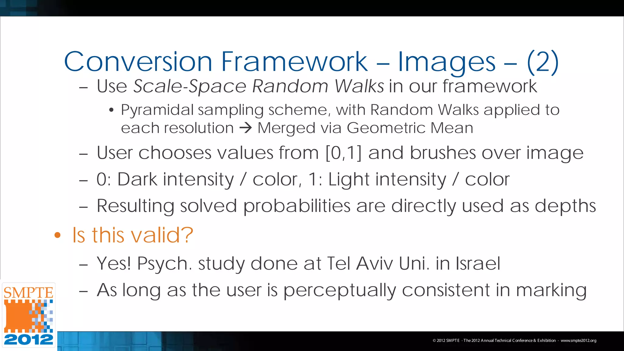 Conversion Framework – Images – (2)
   – Use Scale-Space Random Walks in our framework
      • Pyramidal sampling scheme, with Random Walks applied to
        each resolution  Merged via Geometric Mean
   – User chooses values from [0,1] and brushes over image
   – 0: Dark intensity / color, 1: Light intensity / color
   – Resulting solved probabilities are directly used as depths
• Is this valid?
   – Yes! Psych. study done at Tel Aviv Uni. in Israel
   – As long as the user is perceptually consistent in marking

                                               © 2012 SMPT E · T he 2012 Annual Technical C onference & Exhibition · www.smpte2012.org
 
