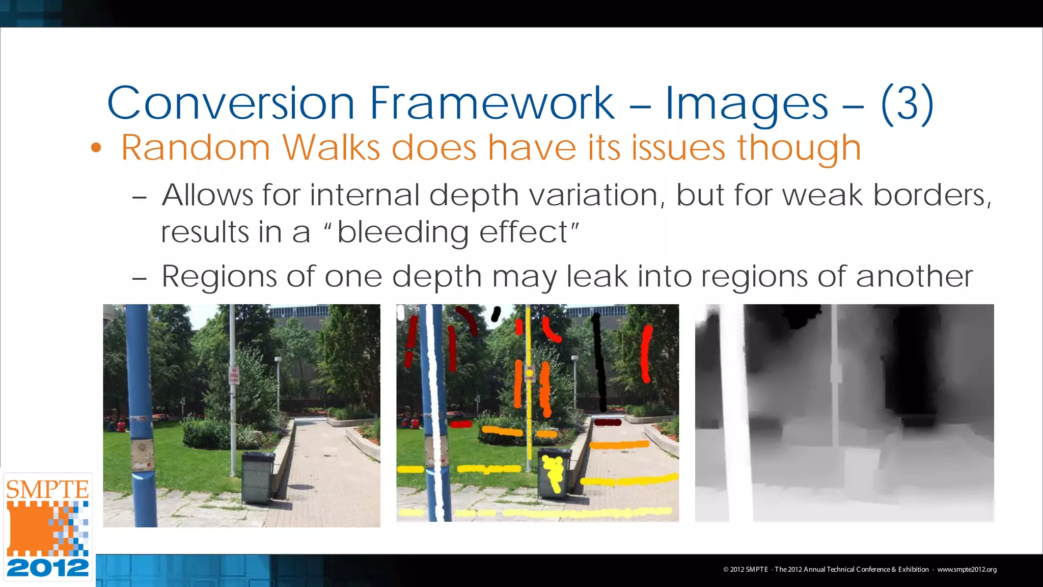 Conversion Framework – Images – (3)
• Random Walks does have its issues though
  – Allows for internal depth variation, but for weak borders,
    results in a “bleeding effect”
  – Regions of one depth may leak into regions of another




                                           © 2012 SMPT E · T he 2012 Annual Technical C onference & Exhibition · www.smpte2012.org
 