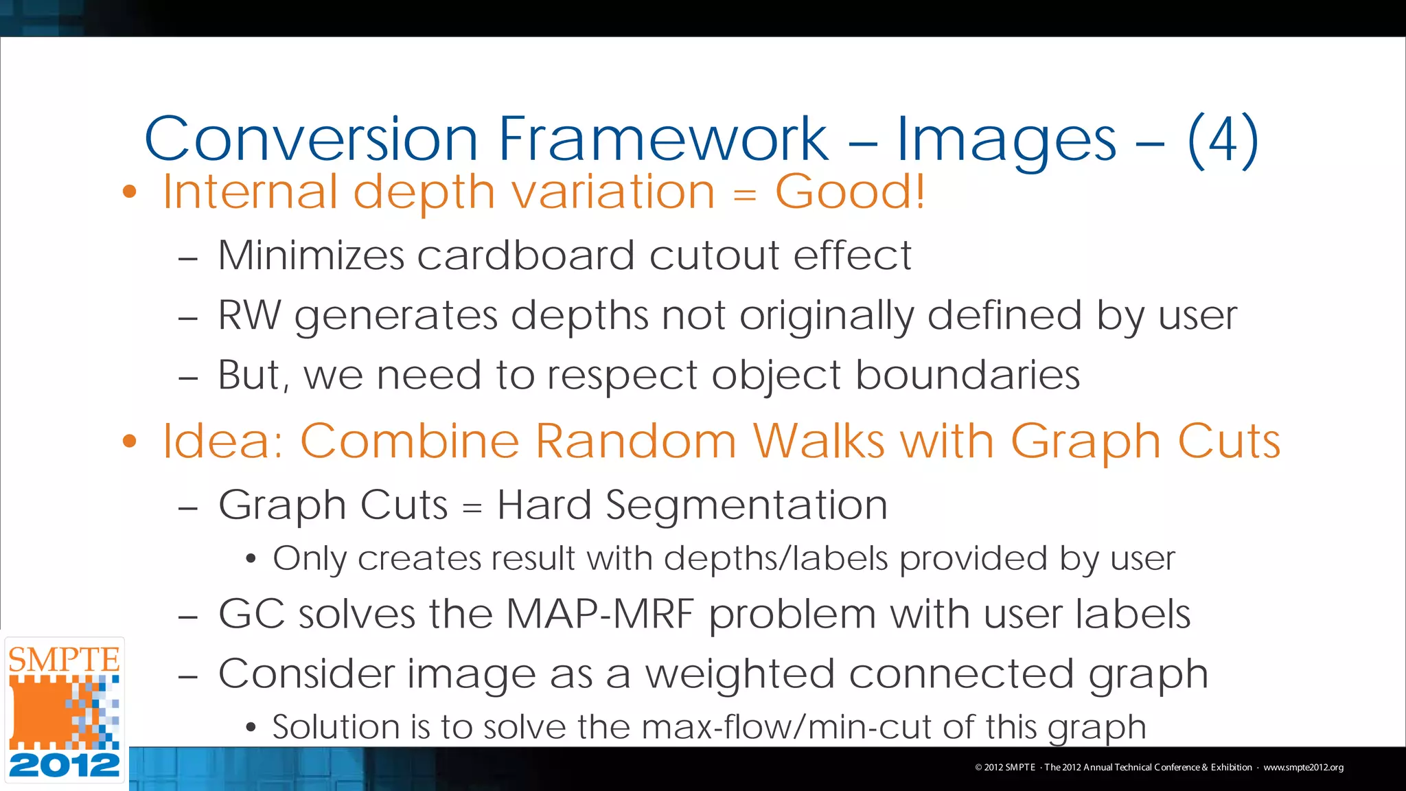 Conversion Framework – Images – (4)
• Internal depth variation = Good!
  – Minimizes cardboard cutout effect
  – RW generates depths not originally defined by user
  – But, we need to respect object boundaries
• Idea: Combine Random Walks with Graph Cuts
  – Graph Cuts = Hard Segmentation
     • Only creates result with depths/labels provided by user
  – GC solves the MAP-MRF problem with user labels
  – Consider image as a weighted connected graph
     • Solution is to solve the max-flow/min-cut of this graph
                                                   © 2012 SMPT E · T he 2012 Annual Technical C onference & Exhibition · www.smpte2012.org
 