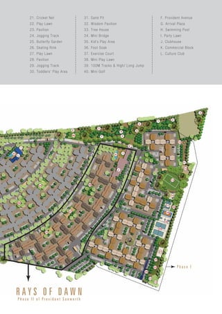 R A Y S O F D A W N
P h a s e I I o f P r o v i d e n t S u n w o r t h
P h a s e I
21. Cricket Net
22. Play Lawn
23. Pavilion
24. Jogging Track
25. Butterfly Garden
26. Skating Rink
27. Play Lawn
28. Pavilion
29. Jogging Track
30. Toddlers’ Play Area
31. Sand Pit
32. Wisdom Pavilion
33. Tree House
34. Mini Bridge
35. Kid’s Play Area
36. Foot Soak
37. Exercise Court
38. Mini Play Lawn
39. 100M Tracks & High/ Long Jump
40. Mini Golf
F. Provident Avenue
G. Arrival Plaza
H. Swimming Pool
I. Party Lawn
J. Clubhouse
K. Commercial Block
L. Culture Club
 