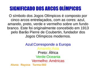 SIGNIFICADO DOS ARCOS OLÍMPICOS
O símbolo dos Jogos Olímpicos é composto por
cinco arcos entrelaçados, com as cores: azul,
amarelo, preto, verde e vermelho sobre um fundo
branco. Este foi originalmente concebido em 1913
pelo Barão Pierre de Coubertin, fundador dos
Jogos Olímpicos modernos.
Azul:Corresponde a Europa
Amarelo:Ásia
Preto: África
Verde:Oceania
Vermelho: Américas
Aluna: Rayssa Turma:502
 