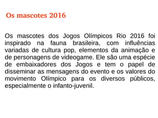 Os mascotes dos Jogos Olímpicos Rio 2016 foi
inspirado na fauna brasileira, com influências
variadas de cultura pop, elementos da animação e
de personagens de videogame. Ele são uma espécie
de embaixadores dos Jogos e tem o papel de
disseminar as mensagens do evento e os valores do
movimento Olímpico para os diversos públicos,
especialmente o infanto-juvenil.
Os mascotes 2016
 