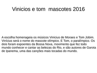 A escolha homenageia os músicos Vinicius de Moraes e Tom Jobim.
Vinícius será o nome do mascote olímpico. E Tom, o paralímpico. Os
dois foram expoentes da Bossa Nova, movimento que fez todo
mundo conhecer e cantar as belezas do Rio, e são autores de Garota
de Ipanema, uma das canções mais tocadas do mundo.
Vinicios e tom mascotes 2016
 