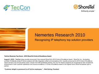 Nemertes Research 2010 Recognizing IP telephony top solution providers TecCon Receives Top Honor - 2010 ShoreTel Circle of Excellence Award  August 3, 2010 – TecCon  today proudly announced it has received ShoreTel’s 2010 Circle of Excellence Award.  ShoreTel, Inc., the leading provider of brilliantly simple IP phone systems with fully integrated unified communications (UC), recently announced its 2010 Circle of Excellence award winners at its annual partner event. Chosen from 800 worldwide partners, the Top Ten Award recipients are recognized for their exceptional achievement in both customer satisfaction and revenue excellence. A Circle of Excellence award is the highest honor ShoreTel bestows upon a partner. “ Customer delight is paramount to all TecCon employees.” – Bob Darling, President 