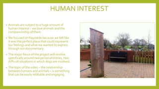 HUMAN INTEREST
• Animals are subject to a huge amount of
human interest – we love animals and the
companionship of them.
• We focused on Raystede because we felt like
it was the perfect place that could represent
our feelings and what we wanted to express
through our documentary.
• The major focus of the project will revolve
specifically around two personal stories, two
difficult situations in which dogs are involved.
• The topic of the video – the relationship
between humans and animals – is something
that can be easily relatable and engaging.
 