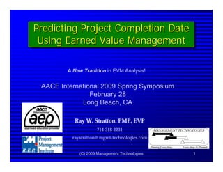 (C) 2009 Management Technologies 1
Predicting Project Completion Date
Using Earned Value Management
Predicting Project Completion DatePredicting Project Completion Date
Using Earned Value ManagementUsing Earned Value Management
AACE International 2009 Spring Symposium
February 28
Long Beach, CA
Ray W. Stratton, PMP, EVP
714-318-2231
raystratton@ mgmt-technologies.com
A New Tradition in EVM Analysis!
 