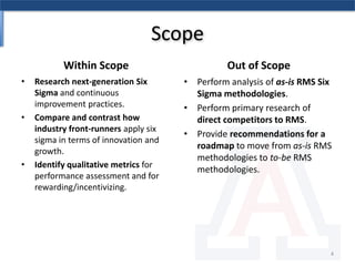 ScopeWithin ScopeOut of ScopeResearch next-generation Six Sigma and continuous improvement practices. Compare and contrast how industry front-runners apply six sigma in terms of innovation and growth.Identify qualitative metrics for performance assessment and for rewarding/incentivizing.Perform analysis of as-is RMS Six Sigma methodologies.Perform primary research of direct competitors to RMS.Provide recommendations for a roadmap to move from as-is RMS methodologies to to-be RMS methodologies.4