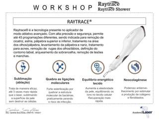RAYTRACE®
Raytrace® é a tecnologia presente no aplicador de
modo ablativo avançado. Com alta precisão e segurança, permite
até 45 programações diferentes, sendo indicada para remoção de
cicatriz, estria, pálpebra superior e inferior, tratamento na área
dos olhos/pálpebra, levantamento da pálpebra e nariz, tratamento
para acnes, remoção de rugas dos olhos/lábios, definição do
contorno labial, arqueamento da sobrancelha, remoção de lesões
e manchas.
Sublimação
(ablação)
Quebra as ligações
moleculares
Equilíbrio energético
tecido
Neocolagênese
Trata de maneira eficaz,
até 3 vezes mais rápida
que o laser, sublimando
a superfície da pele
sem destruir as células.
Poderoso antienve-
lhecimento por estimular
a produção de colágeno
e fibroblastos.
Forte esterilização por
quebrar a estrutura
molecular de bactérias,
praticamente zerando
o risco de infecção.
Aumenta a elasticidade
da pele, equilibrando os
íons no tecido celular
Recuperação mais
rápida.
 