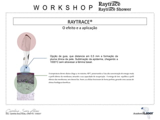 RAYTRACE®
Opção de guia, que distancia em 0.5 mm a formação da
pluma iônica da pele. Sublimação da epiderme, chegando a
1000°C sem atravesar a lâmina basal.
A temperatura derme abaixo chega a, no máximo, 40°C, preservando-a. Esta alta concentração de energia muda
o perfil elétrico da membrana, ativando a sua capacidade de recuperação. A entrega de íons equilibra o perfil
elétrico das membranas, sem destruí-las. Assim, as células funcionam de forma perfeita, gerando uma cascata de
efeitosfisiológicosbenéficos.
O efeito e a aplicação
 