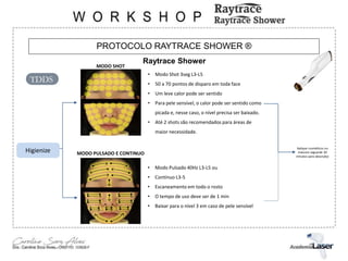 PROTOCOLO RAYTRACE SHOWER ®
Raytrace Shower
MODO SHOT
MODO PULSADO E CONTINUO
• Modo Pulsado 40Hz L3-L5 ou
• Contínuo L3-5
• Escaneamento em todo o rosto
• O tempo de uso deve ser de 1 min
• Baixar para o nível 3 em caso de pele sensível
• Modo Shot 3seg L3-L5
• 50 a 70 pontos de disparo em toda face
• Um leve calor pode ser sentido
• Para pele sensível, o calor pode ser sentido como
picada e, nesse caso, o nível precisa ser baixado.
• Até 2 shots são recomendados para áreas de
maior necessidade.
Aplique cosméticos ou
máscara (aguarde 30
minutos para absorção)
Higienize
TDDS
 