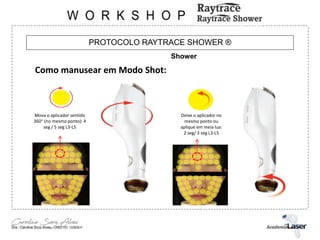 PROTOCOLO RAYTRACE SHOWER ®
Shower
Como manusear em Modo Shot:
Mova o aplicador sentido
360° (no mesmo ponto): 4
seg / 5 seg L3-L5
Deixe o aplicador no
mesmo ponto ou
aplique em meia lua:
2 seg/ 3 seg L3-L5
 