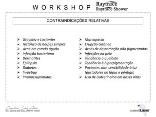 CONTRAINDICAÇÕES RELATIVAS
 Gravidez e Lactantes
 Histórico de herpes simples
 Acne em estado agudo
 Infecção bacteriana
 Dermatites
 Epilepsia
 Diabetes
 Impetigo
 Imunossuprimidos
 Marcapasso
 Erupção cutânea
 Áreas de descamação não pigmentadas
 Infecções na pele
 Tendência a quelóide
 Tendência à hiperpigmentação
 Pacientes com sensibilidade à luz
(portadores de lúpus e pênfigo)
 Uso de isotretinoína em doses altas
 