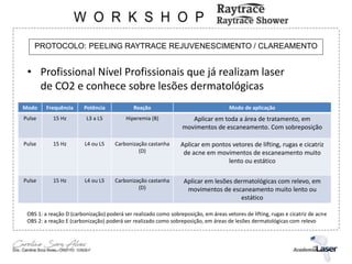PROTOCOLO: PEELING RAYTRACE REJUVENESCIMENTO / CLAREAMENTO
• Profissional Nível Profissionais que já realizam laser
de CO2 e conhece sobre lesões dermatológicas
Modo Frequência Potência Reação Modo de aplicação
Pulse 15 Hz L3 a L5 Hiperemia (B) Aplicar em toda a área de tratamento, em
movimentos de escaneamento. Com sobreposição
Pulse 15 Hz L4 ou L5 Carbonização castanha
(D)
Aplicar em pontos vetores de lifting, rugas e cicatriz
de acne em movimentos de escaneamento muito
lento ou estático
Pulse 15 Hz L4 ou L5 Carbonização castanha
(D)
Aplicar em lesões dermatológicas com relevo, em
movimentos de escaneamento muito lento ou
estático
OBS 1: a reação D (carbonização) poderá ser realizado como sobreposição, em áreas vetores de lifting, rugas e cicatriz de acne
OBS 2: a reação E (carbonização) poderá ser realizado como sobreposição, em áreas de lesões dermatológicas com relevo
 