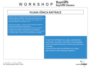 PLUMA IÔNICA RAYTRACE
Quando um gás é energizado (recebe calor) ele muda para o 4º
estado da matéria conhecida como plasma. Nesse processo ocorre
uma ionização do gás, ou seja, se torna um bom condutor. Um
exemplo de plasma na natureza é o raio.
A pluma iônica ablativa ( cátions e ânions) sublima a epiderme
envelhecida equilibrando o perfil elétrico
da membrana, diminuindo a ação dos radicais livres causando
resultados mais rápidos surpreendentes e com segurança.
Na opção Shower temos a energia fracionada em 277 plumas onde
a renovação celular substitui a pele envelhecida sem ablação
O Laser tem afinidade com a água, vaporizando e
queimando. Sua ação é somente no local agredido,
sendo necessário atravessar a derme para otimizar o
resultado.
A pluma iônica não tem afinidade com a água
(permitindo uso de anestésico injetável)
 