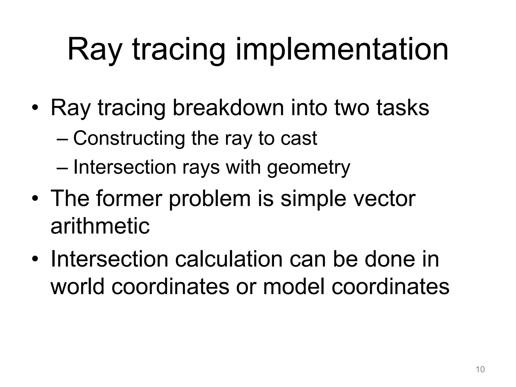 Ray tracing implementation
• Ray tracing breakdown into two tasks
  – Constructing the ray to cast
  – Intersection rays with geometry
• The former problem is simple vector
  arithmetic
• Intersection calculation can be done in
  world coordinates or model coordinates


                                            10
 