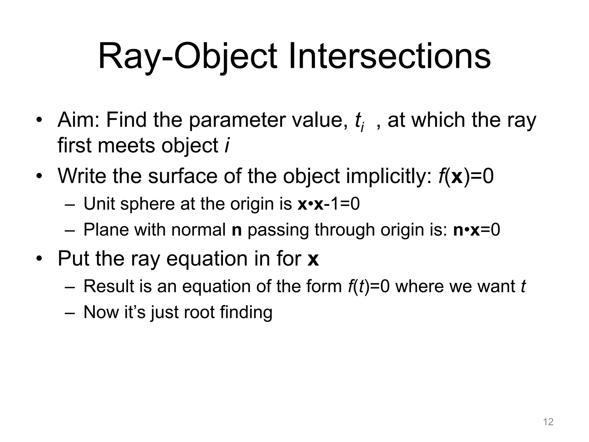 Ray-Object Intersections
• Aim: Find the parameter value, ti , at which the ray
  first meets object i
• Write the surface of the object implicitly: f(x)=0
   – Unit sphere at the origin is x•x-1=0
   – Plane with normal n passing through origin is: n•x=0
• Put the ray equation in for x
   – Result is an equation of the form f(t)=0 where we want t
   – Now it’s just root finding




                                                                12
 