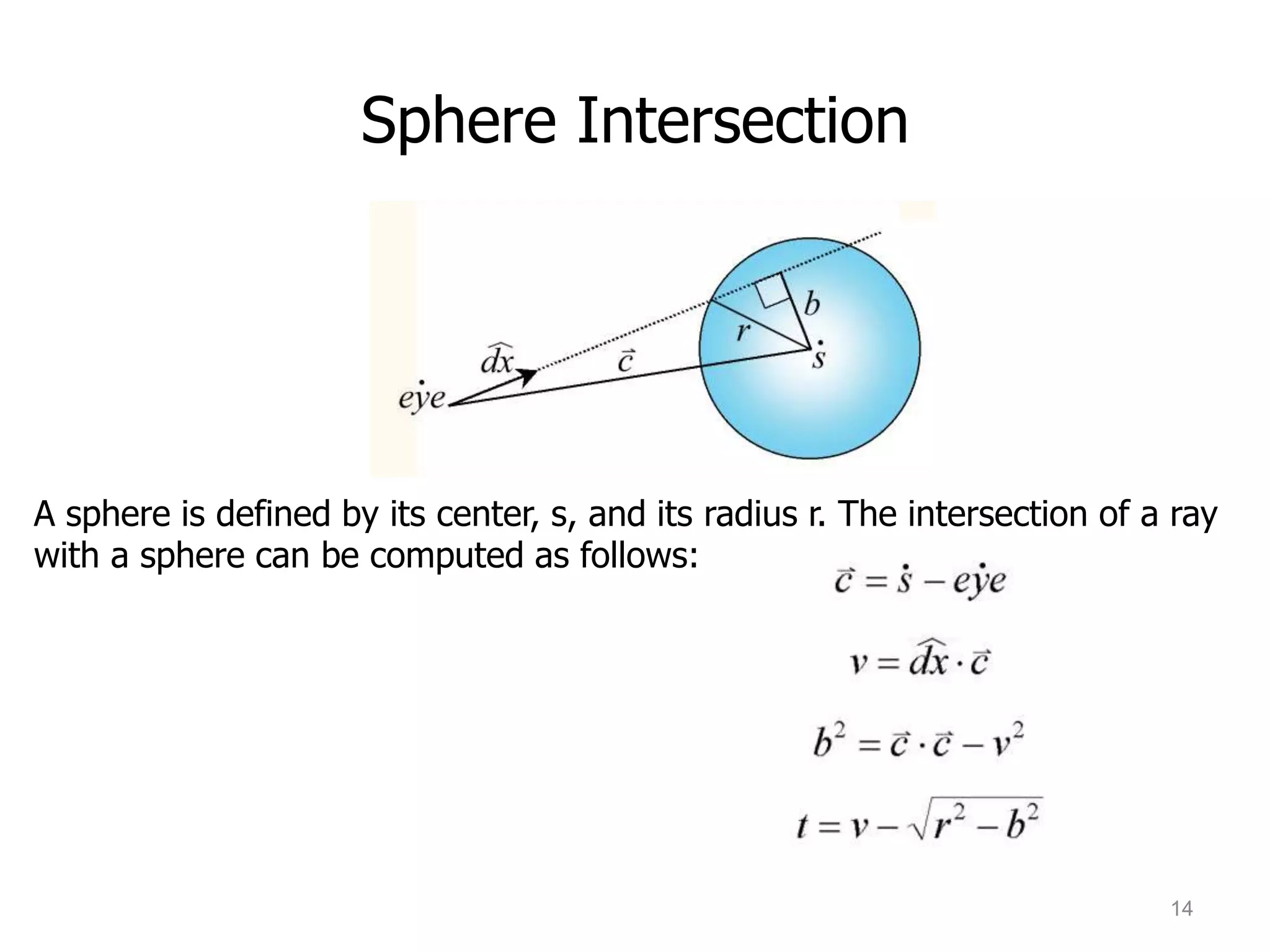 Sphere Intersection




A sphere is defined by its center, s, and its radius r. The intersection of a ray
with a sphere can be computed as follows:




                                                                             14
 