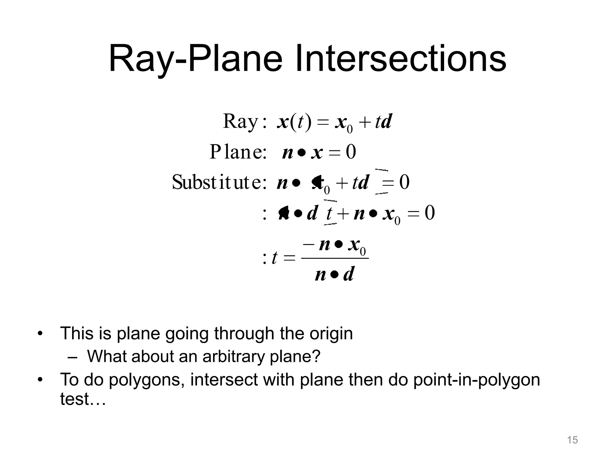 Ray-Plane Intersections
                      Ray :    x (t ) x0 td
                    P lane:    n x 0
                Substit ute:  n x0 td 0
                           :   n d t n x0 0
                                     n x0
                            :t
                                     n d

• This is plane going through the origin
   – What about an arbitrary plane?
• To do polygons, intersect with plane then do point-in-polygon
  test…

                                                                  15
 