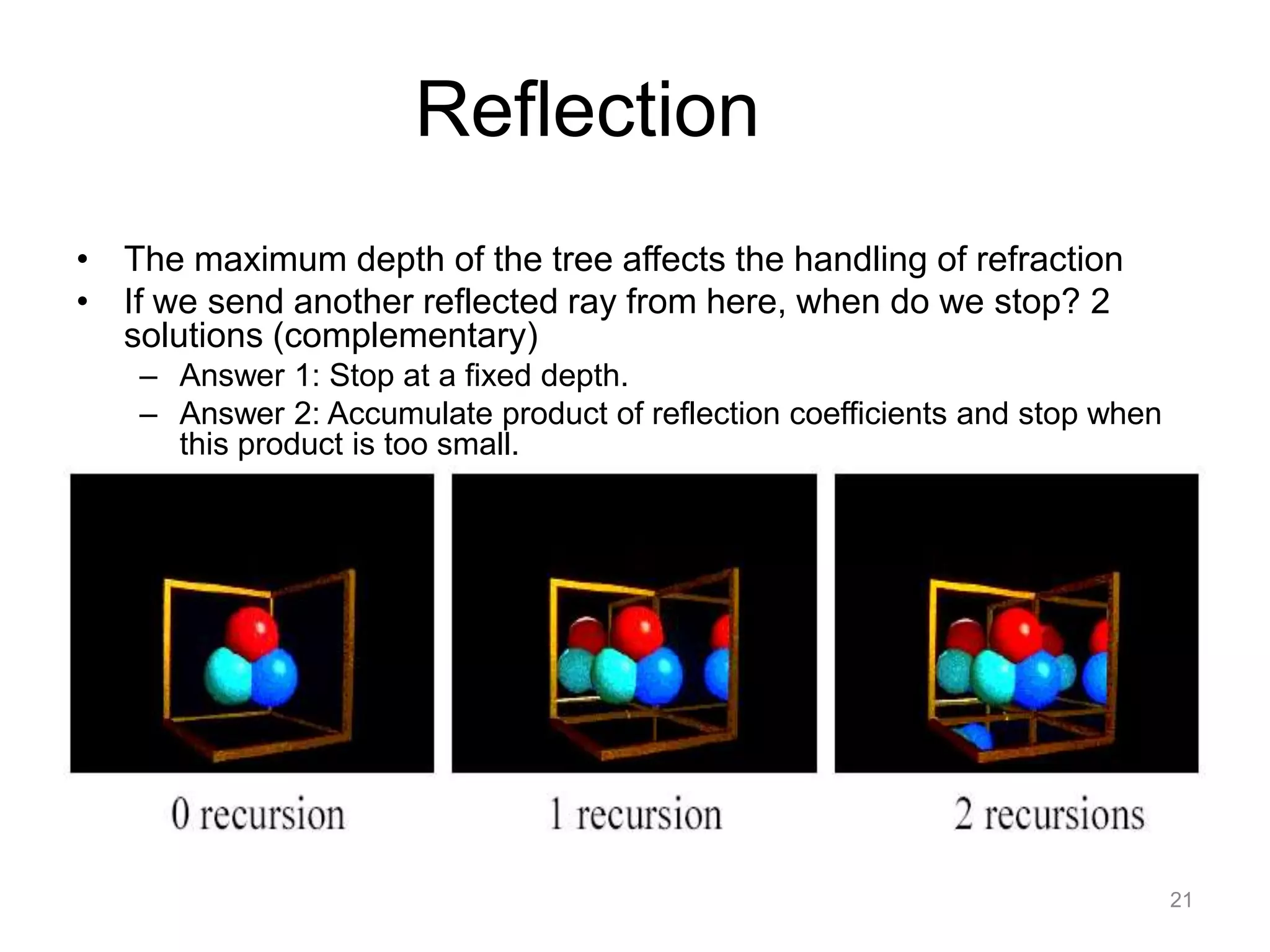Reflection
• The maximum depth of the tree affects the handling of refraction
• If we send another reflected ray from here, when do we stop? 2
  solutions (complementary)
    – Answer 1: Stop at a fixed depth.
    – Answer 2: Accumulate product of reflection coefficients and stop when
      this product is too small.




                                                                              21
 