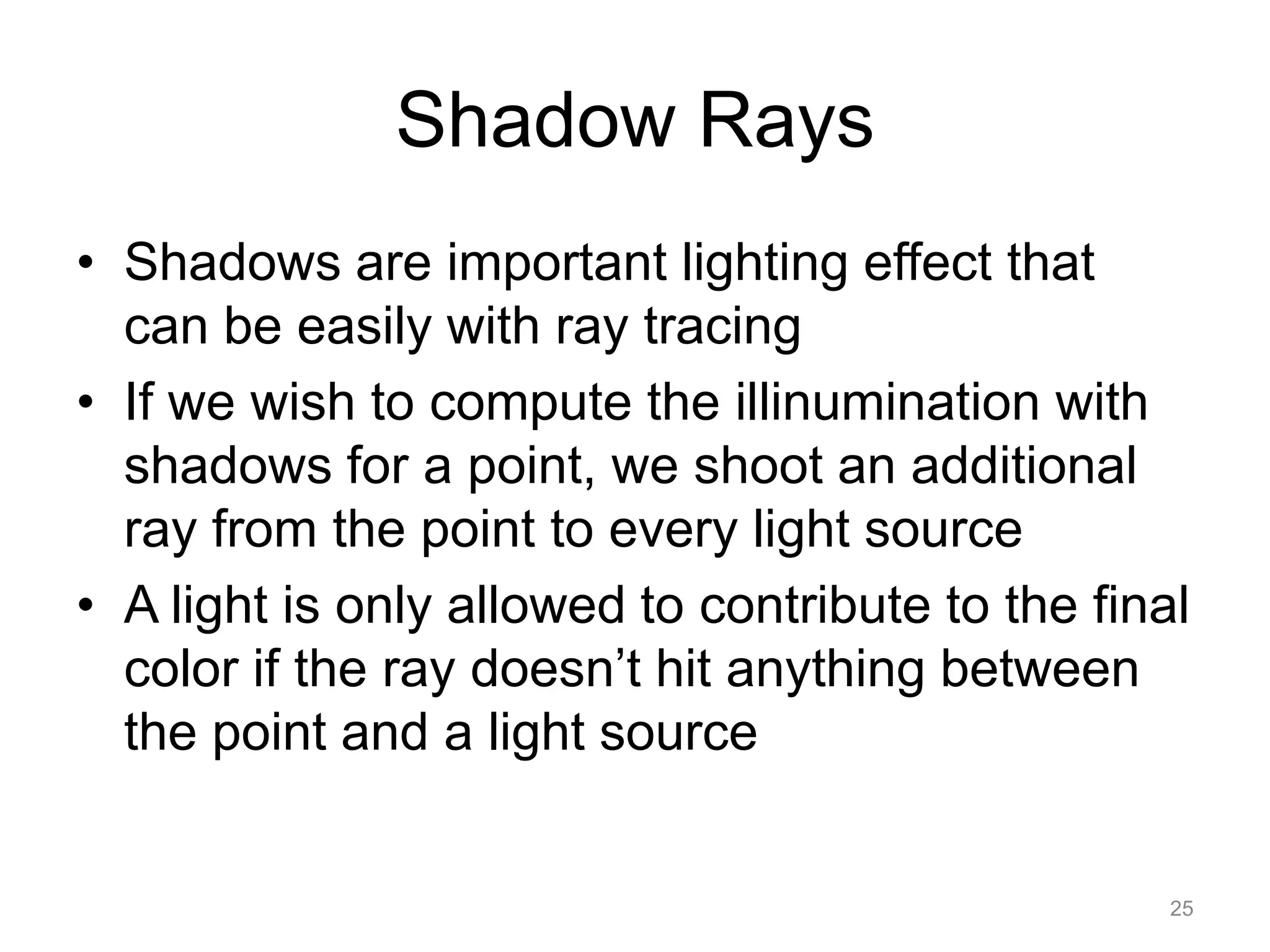 Shadow Rays
• Shadows are important lighting effect that
  can be easily with ray tracing
• If we wish to compute the illinumination with
  shadows for a point, we shoot an additional
  ray from the point to every light source
• A light is only allowed to contribute to the final
  color if the ray doesn’t hit anything between
  the point and a light source


                                                   25
 