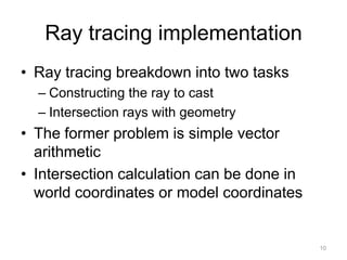 Ray tracing implementation
• Ray tracing breakdown into two tasks
  – Constructing the ray to cast
  – Intersection rays with geometry
• The former problem is simple vector
  arithmetic
• Intersection calculation can be done in
  world coordinates or model coordinates


                                            10
 