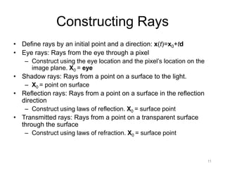 Constructing Rays
• Define rays by an initial point and a direction: x(t)=x0+td
• Eye rays: Rays from the eye through a pixel
   – Construct using the eye location and the pixel’s location on the
      image plane. X0 = eye
• Shadow rays: Rays from a point on a surface to the light.
   – X0 = point on surface
• Reflection rays: Rays from a point on a surface in the reflection
  direction
   – Construct using laws of reflection. X0 = surface point
• Transmitted rays: Rays from a point on a transparent surface
  through the surface
   – Construct using laws of refraction. X0 = surface point



                                                                        11
 