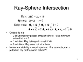 Ray-Sphere Intersection
             Ray : x (t ) x0 td
          Sphere : x x 1 0
       Substitute: x0 td     x0 td        1 0
                  : d d t2     2 x0 d t     x0 x0 1       0
• Quadratic in t
   – 2 solutions: Ray passes through sphere - take minimum
      value that is > 0
   – 1 solution: Ray is tangent - use it if >0
   – 0 solutions: Ray does not hit sphere
• Numerical stability is very important. For example, can a
  reflection ray hit the same sphere?


                                                              13
 