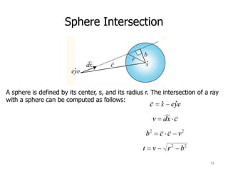 Sphere Intersection




A sphere is defined by its center, s, and its radius r. The intersection of a ray
with a sphere can be computed as follows:




                                                                             14
 