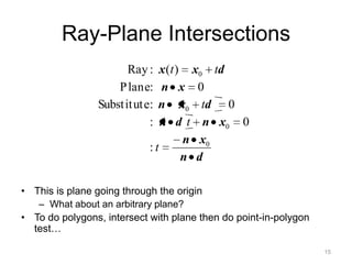 Ray-Plane Intersections
                      Ray :    x (t ) x0 td
                    P lane:    n x 0
                Substit ute:  n x0 td 0
                           :   n d t n x0 0
                                     n x0
                            :t
                                     n d

• This is plane going through the origin
   – What about an arbitrary plane?
• To do polygons, intersect with plane then do point-in-polygon
  test…

                                                                  15
 