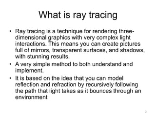 What is ray tracing
• Ray tracing is a technique for rendering three-
  dimensional graphics with very complex light
  interactions. This means you can create pictures
  full of mirrors, transparent surfaces, and shadows,
  with stunning results.
• A very simple method to both understand and
  implement.
• It is based on the idea that you can model
  reflection and refraction by recursively following
  the path that light takes as it bounces through an
  environment

                                                        2
 