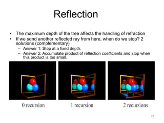 Reflection
• The maximum depth of the tree affects the handling of refraction
• If we send another reflected ray from here, when do we stop? 2
  solutions (complementary)
    – Answer 1: Stop at a fixed depth.
    – Answer 2: Accumulate product of reflection coefficients and stop when
      this product is too small.




                                                                              21
 