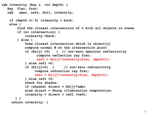 rgb intensity (Ray r, int depth) {
   Ray flec, frac;
   rgb   spec, refr, dull, intensity;

   if (depth >= 5) intensity = back;
   else {
       find the closest intersection of r with all objects in scene
       if (no intersection) {
           intensity =back;
       } else {
           Take closest intersection which is object[j]
           compute normal N at the intersection point
           if (Ks[j] >0)    { // non-zero specular reflectivity
                 compute reflection ray flec;
                 refl = Ks[j]*intensity(flec, depth+1);
           } else refl =0;
           if (Kr[j]>0) {      // non-zero refractivity
                compute refraction ray frac;
                refr = Kr[j]*intensity(frac, depth+1);
           } else refr =0;
           check for shadow;
           if (shadow) direct = Kd[j]*ambi
           else direct = Phong illumination computation;
           intensity = direct + refl +refr;
      } }
    return intensity; }

                                                                      27
 