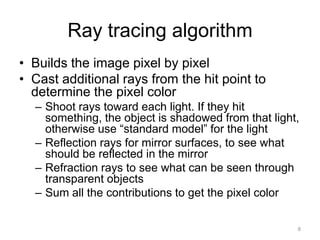 Ray tracing algorithm
• Builds the image pixel by pixel
• Cast additional rays from the hit point to
  determine the pixel color
  – Shoot rays toward each light. If they hit
    something, the object is shadowed from that light,
    otherwise use “standard model” for the light
  – Reflection rays for mirror surfaces, to see what
    should be reflected in the mirror
  – Refraction rays to see what can be seen through
    transparent objects
  – Sum all the contributions to get the pixel color

                                                     8
 