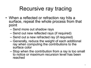 Recursive ray tracing
• When a reflected or refraction ray hits a
  surface, repeat the whole process from that
  point
  – Send more out shadow rays
  – Send out new reflected rays (if required)
  – Send out a new refracted ray (if required)
  – Generally, reduce the weight of each additional
    ray when computing the contributions to the
    surface color
  – Stop when the contribution from a ray is too small
    to notice or maximum recursion level has been
    reached

                                                     9
 