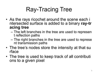 Ray-Tracing Tree
• As the rays ricochet around the scene each i
ntersected surface is added to a binary ray-tr
acing tree
– The left branches in the tree are used to represen
t reflection paths
– The right branches in the tree are used to represe
nt transmission paths

• The tree’s nodes store the intensity at that su
rface
• The tree is used to keep track of all contributi
ons to a given pixel
9

 