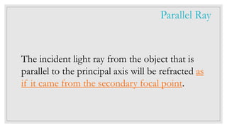 The incident light ray from the object that is
parallel to the principal axis will be refracted as
if it came from the secondary focal point.
Parallel Ray
 