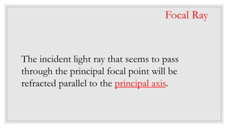 The incident light ray that seems to pass
through the principal focal point will be
refracted parallel to the principal axis.
Focal Ray
 
