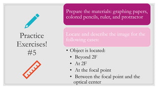 Prepare the materials: graphing papers,
colored pencils, ruler, and protractor
Locate and describe the image for the
following cases:
• Object is located:
• Beyond 2F
• At 2F
• At the focal point
• Between the focal point and the
optical center
Practice
Exercises!
#5
 