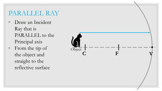 PARALLEL RAY
◦ Draw an Incident
Ray that is
PARALLEL to the
Principal axis
◦ From the tip of
the object and
straight to the
reflective surface
C F V
Object
 
