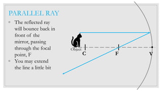 PARALLEL RAY
◦ The reflected ray
will bounce back in
front of the
mirror, passing
through the focal
point, F
◦ You may extend
the line a little bit
C F V
Object
 